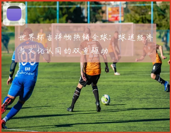世界杯吉祥物热销全球:球迷经济与文化认同的双重驱动