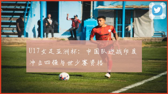 U17女足亚洲杯：中国队迎战印度 冲击四强与世少赛资格