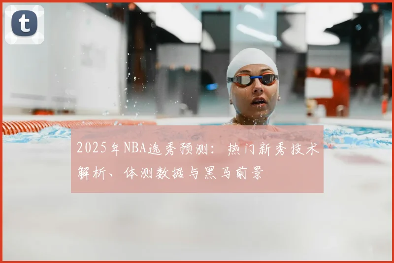 2025年NBA选秀预测：热门新秀技术解析、体测数据与黑马前景