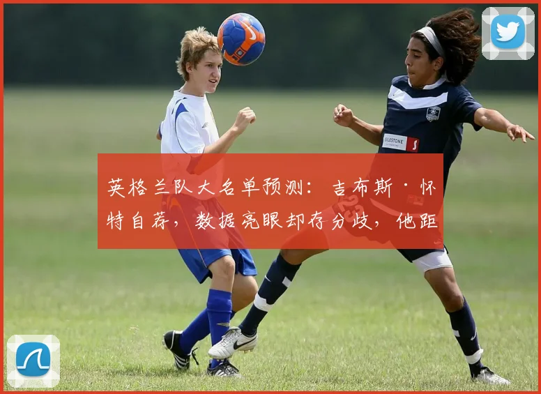 英格兰队大名单预测：吉布斯·怀特自荐，数据亮眼却存分歧，他距离索斯盖特要求还差什么？