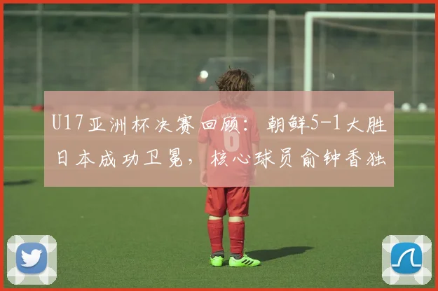U17亚洲杯决赛回顾：朝鲜5-1大胜日本成功卫冕，核心球员俞钟香独中四元