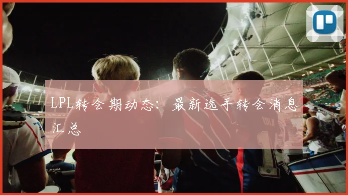 LPL转会期动态：最新选手转会消息汇总