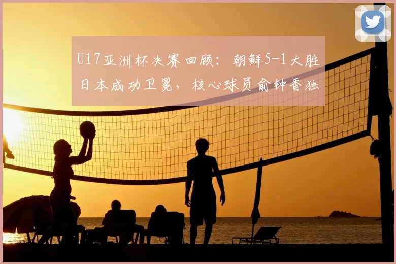 U17亚洲杯决赛回顾：朝鲜5-1大胜日本成功卫冕，核心球员俞钟香独中四元