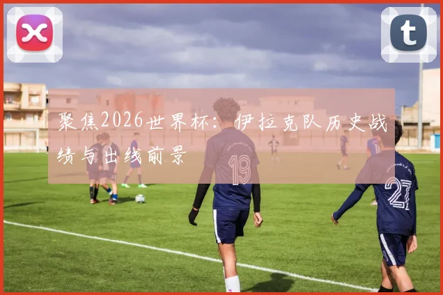 聚焦2026世界杯:伊拉克队历史战绩与出线前景