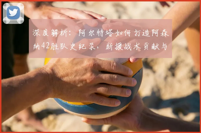 深度解析：阿尔特塔如何打造阿森纳42胜队史纪录，新援战术贡献与胜场分布全览