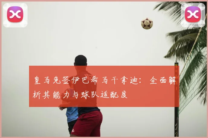 皇马免签伊巴希马干拿迪：全面解析其能力与球队适配度