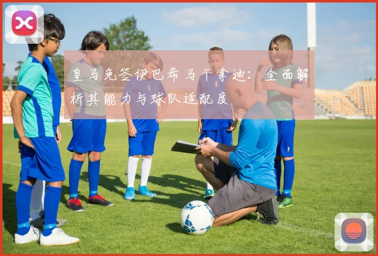 皇马免签伊巴希马干拿迪：全面解析其能力与球队适配度