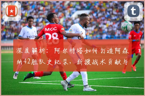 深度解析：阿尔特塔如何打造阿森纳42胜队史纪录，新援战术贡献与胜场分布全览
