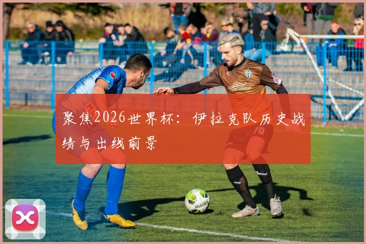 聚焦2026世界杯:伊拉克队历史战绩与出线前景