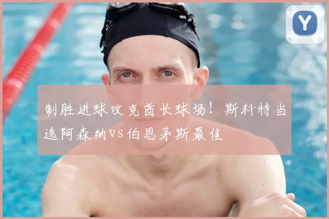 制胜进球攻克酋长球场！斯科特当选阿森纳vs伯恩茅斯最佳