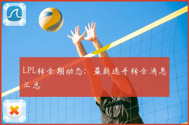 LPL转会期动态：最新选手转会消息汇总