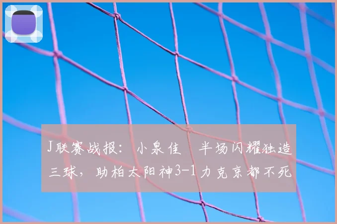 J联赛战报：小泉佳穂半场闪耀独造三球，助柏太阳神3-1力克京都不死鸟