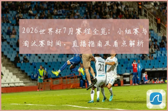 2026世界杯7月赛程全览：小组赛与淘汰赛时间、直播指南及看点解析