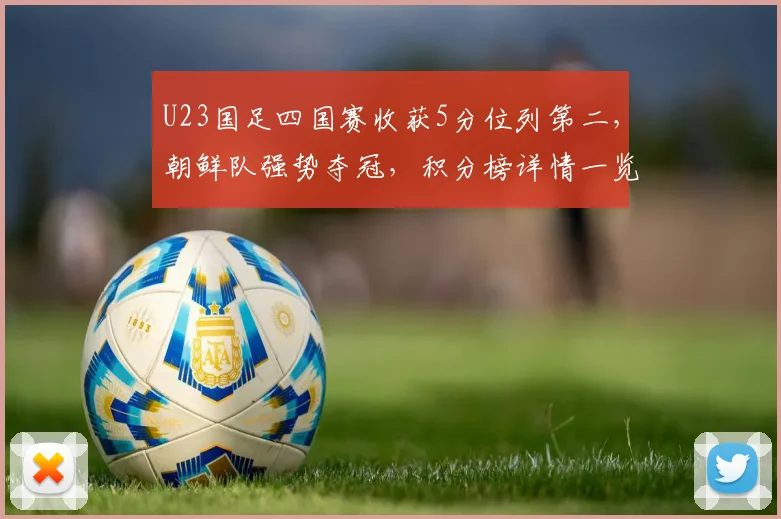 U23国足四国赛收获5分位列第二，朝鲜队强势夺冠，积分榜详情一览