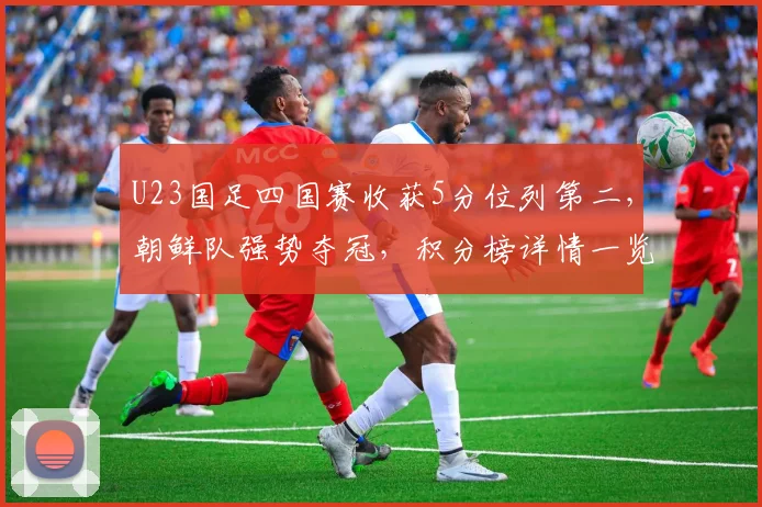 U23国足四国赛收获5分位列第二，朝鲜队强势夺冠，积分榜详情一览